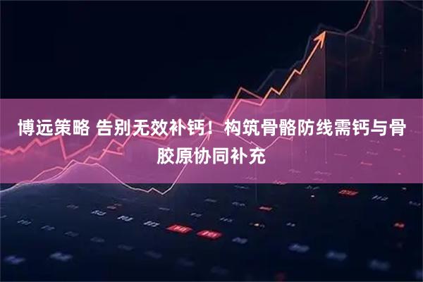 博远策略 告别无效补钙！构筑骨骼防线需钙与骨胶原协同补充