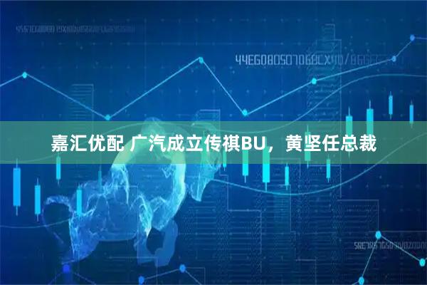 嘉汇优配 广汽成立传祺BU，黄坚任总裁