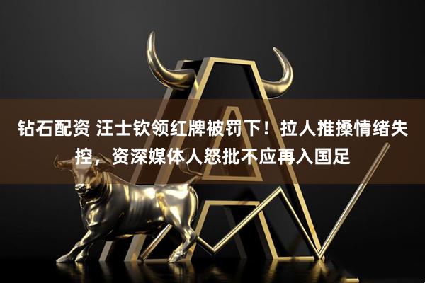 钻石配资 汪士钦领红牌被罚下！拉人推搡情绪失控，资深媒体人怒批不应再入国足