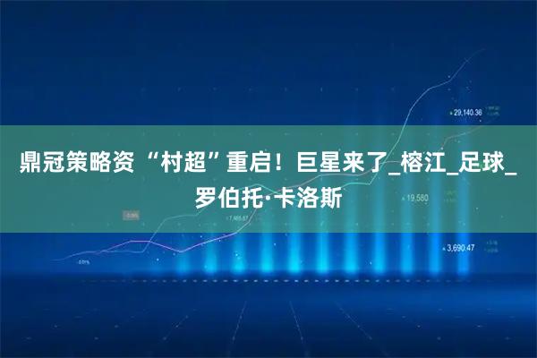 鼎冠策略资 “村超”重启！巨星来了_榕江_足球_罗伯托·卡洛斯
