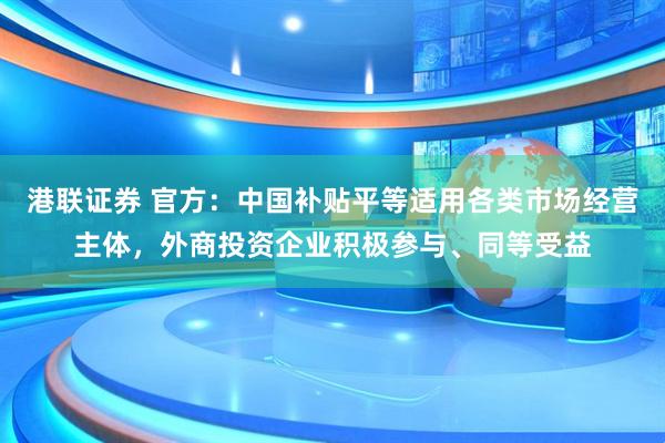 港联证券 官方：中国补贴平等适用各类市场经营主体，外商投资企业积极参与、同等受益