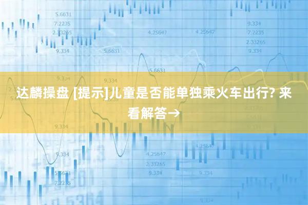 达麟操盘 [提示]儿童是否能单独乘火车出行? 来看解答→
